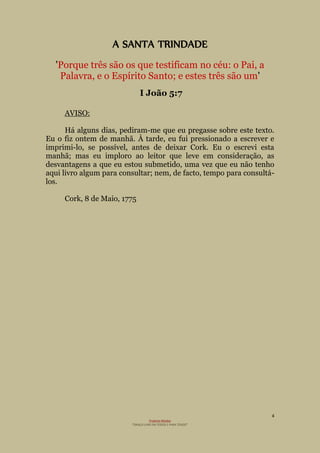 4
Projecto Wesley
“GRAÇA LIVRE EM TODOS E PARA TODOS”
A SANTA TRINDADE
'Porque três são os que testificam no céu: o Pai, a
Palavra, e o Espírito Santo; e estes três são um'
I João 5:7
AVISO:
Há alguns dias, pediram-me que eu pregasse sobre este texto.
Eu o fiz ontem de manhã. À tarde, eu fui pressionado a escrever e
imprimi-lo, se possível, antes de deixar Cork. Eu o escrevi esta
manhã; mas eu imploro ao leitor que leve em consideração, as
desvantagens a que eu estou submetido, uma vez que eu não tenho
aqui livro algum para consultar; nem, de facto, tempo para consultá-
los.
Cork, 8 de Maio, 1775
 