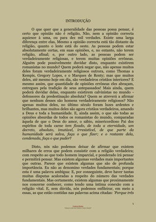 5
Projecto Wesley
“GRAÇA LIVRE EM TODOS E PARA TODOS”
INTRODUÇÃO
O que quer que a generalidade das pessoas possa pensar, é
certo que opinião não é religião, Não, nem a opinião correcta
aquiesce à uma, ou para dez mil verdades. Existe uma larga
diferença entre elas, Mesmo a opinião correcta está tão distante da
religião, quanto o leste está do oeste. As pessoas podem estar
absolutamente certas, em suas opiniões, e, no entanto, não terem
religião, afinal; e, por outro lado, as pessoas podem ser
verdadeiramente religiosas, e terem muitas opiniões errôneas.
Alguém pode possivelmente duvidar disto, enquanto existirem
romanistas no mundo? Quem poderá negar que, não apenas muitos
deles foram verdadeiramente religiosos outrora, como Thomas a
Kempis, Gregory Lopes, e o Marques de Renty; mas que muitos
deles, até mesmo hoje em dia, são verdadeiros cristãos interiores? E
mesmo assim, que quantidade de opiniões errôneas eles abraçam,
entregues pela tradição de seus antepassados! Mais ainda, quem
poderá duvidar delas, enquanto existirem calvinistas no mundo -
defensores da predestinação absoluta? Quem se atreverá a afirmar
que nenhum desses são homens verdadeiramente religiosos? Não
apenas muitos deles, no último século foram luzes ardentes e
brilhantes, mas muitos deles são agora cristãos verdadeiros, amando
a Deus e toda a humanidade. E, ainda assim, o que são todas as
opiniões absurdas de todos os romanistas do mundo, comparadas
àquela de que o Deus do amor, o sábio, misericordioso Pai dos
espíritos de toda carne tem fixado, de toda a eternidade, um
decreto, absoluto, imutável, irresistível, de que parte da
humanidade será salva, faça o que fizer; e o restante dela,
condenada, faça o que puder?
Disto, nós não podemos deixar de afirmar que existem
milhares de erros que podem consistir com a religião verdadeira;
com respeito ao que todo homem imparcial, e ponderado irá pensar
e permitirá pensar. Mas existem algumas verdades mais importantes
que outras. Parece que existem algumas que são de profunda
importância. Eu não as denomino verdades fundamentais; porque
esta é uma palavra ambígua: E, por conseguinte, deve haver tantas
muitas disputas acaloradas a respeito do número das verdades
fundamentais. Mas certamente, existem algumas que proximamente
nos concerne conhecer, como tendo uma íntima conexão com a
religião vital. E, sem dúvida, nós podemos enfileirar, em meio a
essas, as que estão contidas nas palavras acima citadas: 'Porque três
 