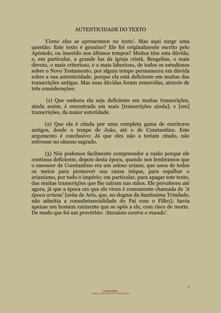 7
Projecto Wesley
“GRAÇA LIVRE EM TODOS E PARA TODOS”
AUTENTICIDADE DO TEXTO
'Como elas se apresentam no texto'. Mas aqui surge uma
questão: Este texto é genuíno? Ele foi originalmente escrito pelo
Apóstolo, ou inserido nos últimos tempos? Muitos têm esta dúvida;
e, em particular, a grande luz da igreja cristã, Bengelius, o mais
devoto, o mais criterioso, e o mais laborioso, de todos os estudiosos
sobre o Novo Testamento, por algum tempo permaneceu em dúvida
sobre a sua autenticidade, porque ela está deficiente em muitas das
transcrições antigas. Mas suas dúvidas foram removidas, através de
três considerações:
(1) Que embora ela seja deficiente em muitas transcrições,
ainda assim, é encontrada em mais [transcrições ainda]; e [em]
transcrições, da maior autoridade.
(2) Que ela é citada por uma completa gama de escritores
antigos, desde o tempo de João, até o de Constantino. Este
argumento é conclusivo: Já que eles não a teriam citado, não
estivesse no cânone sagrado.
(3) Nós podemos facilmente compreender a razão porque ele
continua deficiente, depois desta época, quando nos lembramos que
o sucessor de Constantino era um zeloso ariano, que usou de todos
os meios para promover sua causa iníqua, para espalhar o
arianismo, por todo o império; em particular, para apagar este texto,
das muitas transcrições que lhe caíram nas mãos. Ele prevaleceu até
agora, já que a época em que ele viveu é comumente chamada de 'A
época ariana' [seita de Ario, que, no dogma da Santíssima Trindade,
não admitia a consubstancialidade do Pai com o Filho]; havia
apenas um homem eminente que se opôs a ele, com risco de morte.
De modo que foi um provérbio: 'Atanásio contra o mundo'.
 