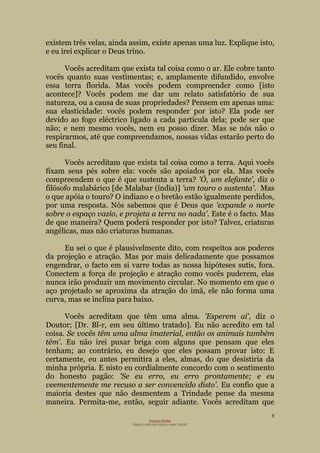 9
Projecto Wesley
“GRAÇA LIVRE EM TODOS E PARA TODOS”
existem três velas, ainda assim, existe apenas uma luz. Explique isto,
e eu irei explicar o Deus trino.
Vocês acreditam que exista tal coisa como o ar. Ele cobre tanto
vocês quanto suas vestimentas; e, amplamente difundido, envolve
essa terra florida. Mas vocês podem compreender como [isto
acontece]? Vocês podem me dar um relato satisfatório de sua
natureza, ou a causa de suas propriedades? Pensem em apenas uma:
sua elasticidade: vocês podem responder por isto? Ela pode ser
devido ao fogo eléctrico ligado a cada partícula dela; pode ser que
não; e nem mesmo vocês, nem eu posso dizer. Mas se nós não o
respirarmos, até que compreendamos, nossas vidas estarão perto do
seu final.
Vocês acreditam que exista tal coisa como a terra. Aqui vocês
fixam seus pés sobre ela: vocês são apoiados por ela. Mas vocês
compreendem o que é que sustenta a terra? 'Ó, um elefante', diz o
filósofo malabárico [de Malabar (índia)] 'um touro o sustenta'. Mas
o que apóia o touro? O indiano e o bretão estão igualmente perdidos,
por uma resposta. Nós sabemos que é Deus que 'expande o norte
sobre o espaço vazio, e projeta a terra no nada'. Este é o facto. Mas
de que maneira? Quem poderá responder por isto? Talvez, criaturas
angélicas, mas não criaturas humanas.
Eu sei o que é plausivelmente dito, com respeitos aos poderes
da projeção e atração. Mas por mais delicadamente que possamos
engendrar, o facto em si varre todas as nossa hipóteses sutis, fora.
Conectem a força de projeção e atração como vocês puderem, elas
nunca irão produzir um movimento circular. No momento em que o
aço projetado se aproxima da atração do imã, ele não forma uma
curva, mas se inclina para baixo.
Vocês acreditam que têm uma alma. 'Esperem ai', diz o
Doutor; [Dr. Bl-r, em seu último tratado]. Eu não acredito em tal
coisa. Se vocês têm uma alma imaterial, então os animais também
têm'. Eu não irei puxar briga com alguns que pensam que eles
tenham; ao contrário, eu desejo que eles possam provar isto: E
certamente, eu antes permitira a eles, almas, do que desistiria da
minha própria. E nisto eu cordialmente concordo com o sentimento
do honesto pagão: 'Se eu erro, eu erro prontamente; e eu
veementemente me recuso a ser convencido disto'. Eu confio que a
maioria destes que não desmentem a Trindade pense da mesma
maneira. Permita-me, então, seguir adiante. Vocês acreditam que
 