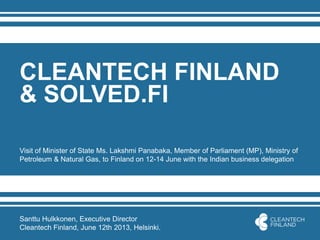 CLEANTECH FINLAND
& SOLVED.FI
Visit of Minister of State Ms. Lakshmi Panabaka, Member of Parliament (MP), Ministry of
Petroleum & Natural Gas, to Finland on 12-14 June with the Indian business delegation
Santtu Hulkkonen, Executive Director
Cleantech Finland, June 12th 2013, Helsinki.
 