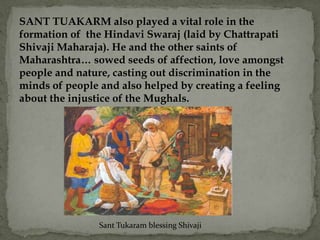 SANT TUAKARM also played a vital role in the
formation of the Hindavi Swaraj (laid by Chattrapati
Shivaji Maharaja). He and the other saints of
Maharashtra… sowed seeds of affection, love amongst
people and nature, casting out discrimination in the
minds of people and also helped by creating a feeling
about the injustice of the Mughals.




                Sant Tukaram blessing Shivaji
 