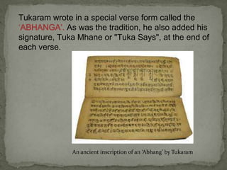 Tukaram wrote in a special verse form called the
‘ABHANGA’. As was the tradition, he also added his
signature, Tuka Mhane or "Tuka Says", at the end of
each verse.




              An ancient inscription of an ‘Abhang’ by Tukaram
 