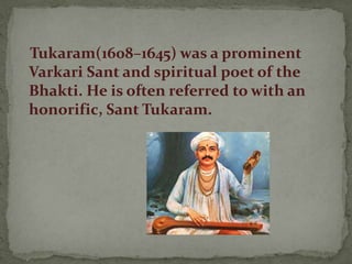 Tukaram(1608–1645) was a prominent
Varkari Sant and spiritual poet of the
Bhakti. He is often referred to with an
honorific, Sant Tukaram.
 