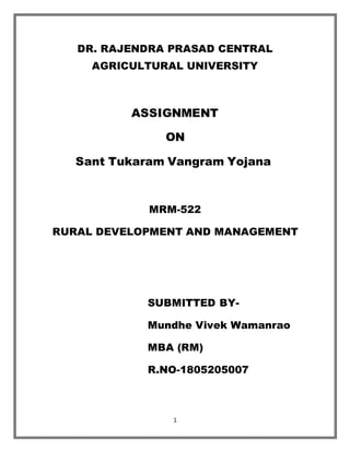 1
DR. RAJENDRA PRASAD CENTRAL
AGRICULTURAL UNIVERSITY
ASSIGNMENT
ON
Sant Tukaram Vangram Yojana
MRM-522
RURAL DEVELOPMENT AND MANAGEMENT
SUBMITTED BY-
Mundhe Vivek Wamanrao
MBA (RM)
R.NO-1805205007
 