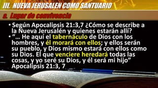 • Según Apocalipsis 21:3,7 ¿Cómo se describe a
la Nueva Jerusalén y quienes estarán allí?
• “… He aquí el tabernáculo de Dios con los
hombres, y él morará con ellos; y ellos serán
su pueblo, y Dios mismo estará con ellos como
su Dios. El que venciere heredará todas las
cosas, y yo seré su Dios, y él será mi hijo”
Apocalipsis 21:3, 7
III. NUEVA JERUSALEN COMO SANTUARIO
 