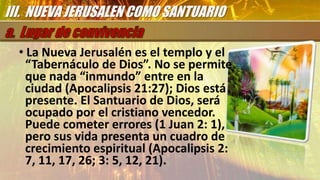 • La Nueva Jerusalén es el templo y el
“Tabernáculo de Dios”. No se permite
que nada “inmundo” entre en la
ciudad (Apocalipsis 21:27); Dios está
presente. El Santuario de Dios, será
ocupado por el cristiano vencedor.
Puede cometer errores (1 Juan 2: 1),
pero sus vida presenta un cuadro de
crecimiento espiritual (Apocalipsis 2:
7, 11, 17, 26; 3: 5, 12, 21).
III. NUEVA JERUSALEN COMO SANTUARIO
 