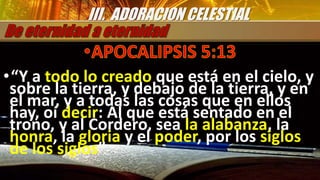 •“Y a todo lo creado que está en el cielo, y
sobre la tierra, y debajo de la tierra, y en
el mar, y a todas las cosas que en ellos
hay, oí decir: Al que está sentado en el
trono, y al Cordero, sea la alabanza, la
honra, la gloria y el poder, por los siglos
de los siglos”
III. ADORACION CELESTIAL
 