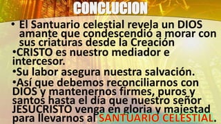 CONCLUCION
• El Santuario celestial revela un DIOS
amante que condescendió a morar con
sus criaturas desde la Creación
•CRISTO es nuestro mediador e
intercesor.
•Su labor asegura nuestra salvación.
•Así que debemos reconciliarnos con
DIOS y mantenernos firmes, puros y
santos hasta el día que nuestro señor
JESUCRISTO venga en gloria y majestad
para llevarnos al .
 