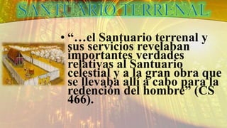 • “…el Santuario terrenal y
sus servicios revelaban
importantes verdades
relativas al Santuario
celestial y a la gran obra que
se llevaba allí a cabo para la
redención del hombre” (CS
466).
 