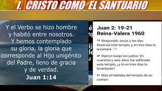• Según Juan 1:14 ¿Por qué el cuerpo de Cristo
es comparado con el Templo?
• “Respondió Jesús y les dijo: Destruid este
templo, y en tres días lo levantaré. Mas él
hablaba del templo de su cuerpo” Juan
2:19,21
I. CRISTO COMO EL SANTUARIO
 