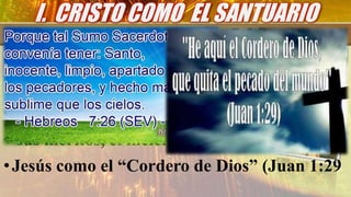 •El Sumo Sacerdote (Hebreos 7-26).
•Todos los elementos básicos de la tipología
del Santuario encuentran su cumplimiento
en Cristo.
•la fuente (griego lútron).
•el propiciatorio (griego hilastérion).
• sus méritos, el incienso,su justicia y el lino.
•Jesús como el “Cordero de Dios” (Juan 1:29
I. CRISTO COMO EL SANTUARIO
 