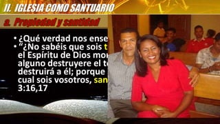 • ¿Qué verdad nos enseña 1 Corintios 3:16,17?
• “¿No sabéis que sois templo de Dios, y que
el Espíritu de Dios mora en vosotros? “Si
alguno destruyere el templo de Dios, Dios le
destruirá a él; porque el templo de Dios, el
cual sois vosotros, santo es” 1 Corintios
3:16,17
II. IGLESIA COMO SANTUARIO
 