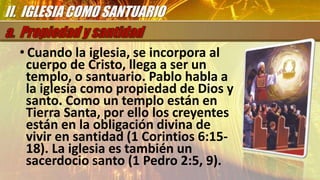 • Cuando la iglesia, se incorpora al
cuerpo de Cristo, llega a ser un
templo, o santuario. Pablo habla a
la iglesia como propiedad de Dios y
santo. Como un templo están en
Tierra Santa, por ello los creyentes
están en la obligación divina de
vivir en santidad (1 Corintios 6:15-
18). La iglesia es también un
sacerdocio santo (1 Pedro 2:5, 9).
II. IGLESIA COMO SANTUARIO
 