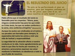 “En esto se ha perfeccionado el amor en
nosotros, para que tengamos confianza en
el día del juicio; pues como él es, así
somos nosotros en este mundo” (1ª de Juan 4:17)

Pablo afirma que el resultado del Juicio es
favorable para los creyentes: “Ahora, pues,
ninguna condenación hay para los que están
en Cristo Jesús, los que no andan conforme a
la carne, sino conforme al Espíritu” (Romanos 8:1)
Aunque los justos son vindicados en el Juicio y
sus pecados son borrados para siempre, la
expectativa del Juicio los anima a vivir una
vida de lealtad y responsabilidad.
La seguridad de la salvación afecta a nuestra
conducta en la vida. Como agradecimiento por
todo lo que Dios ha hecho por nosotros, lo
amamos y procuramos expresar ese amor
mediante la fidelidad y la obediencia a todo lo
que él pide de nosotros.

 