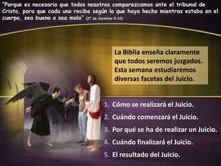 “Porque es necesario que todos nosotros comparezcamos ante el tribunal de
Cristo, para que cada uno reciba según lo que haya hecho mientras estaba en el
cuerpo, sea bueno o sea malo” (2ª de Corintios 5:10)

La Biblia enseña claramente
que todos seremos juzgados.
Esta semana estudiaremos
diversas facetas del Juicio.
1. Cómo se realizará el Juicio.
2. Cuándo comenzará el Juicio.
3. Por qué se ha de realizar un Juicio.
4. Cuándo finalizará el Juicio.
5. El resultado del Juicio.

 