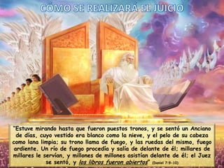 “Estuve mirando hasta que fueron puestos tronos, y se sentó un Anciano
de días, cuyo vestido era blanco como la nieve, y el pelo de su cabeza
como lana limpia; su trono llama de fuego, y las ruedas del mismo, fuego
ardiente. Un río de fuego procedía y salía de delante de él; millares de
millares le servían, y millones de millones asistían delante de él; el Juez
se sentó, y los libros fueron abiertos” (Daniel 7:9-10)

 