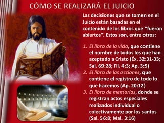 Las decisiones que se tomen en el
Juicio están basadas en el
contenido de los libros que “fueron
abiertos”. Estos son, entre otros:
1. El libro de la vida, que contiene
el nombre de todos los que han
aceptado a Cristo (Éx. 32:31-33;
Sal. 69:28; Fil. 4:3; Ap. 3:5)
2. El libro de las acciones, que
contiene el registro de todo lo
que hacemos (Ap. 20:12)
3. El libro de memorias, donde se
registran actos especiales
realizados individual o
colectivamente por los santos
(Sal. 56:8; Mal. 3:16)

 