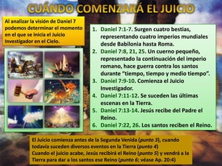 Al analizar la visión de Daniel 7
podemos determinar el momento
en el que se inicia el Juicio
Investigador en el Cielo.

1. Daniel 7:1-7. Surgen cuatro bestias,
representando cuatro imperios mundiales
desde Babilonia hasta Roma.
2. Daniel 7:8, 21, 25. Un cuerno pequeño,
representado la continuación del imperio
romano, hace guerra contra los santos
durante “tiempo, tiempo y medio tiempo”.
3. Daniel 7:9-10. Comienza el Juicio
Investigador.
4. Daniel 7:11-12. Se suceden las últimas
escenas en la Tierra.
5. Daniel 7:13-14. Jesús recibe del Padre el
Reino.
6. Daniel 7:22, 26. Los santos reciben el Reino.

El Juicio comienza antes de la Segunda Venida (punto 3), cuando
todavía suceden diversos eventos en la Tierra (punto 4)
Cuando el juicio acabe, Jesús recibirá el Reino (punto 5) y vendrá a la
Tierra para dar a los santos ese Reino (punto 6; véase Ap. 20:4)

 