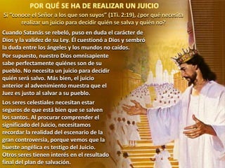 Si “conoce el Señor a los que son suyos” (1Ti. 2:19), ¿por qué necesita
realizar un juicio para decidir quién se salva y quién no?
Cuando Satanás se rebeló, puso en duda el carácter de
Dios y la validez de su Ley. Él cuestionó a Dios y sembró
la duda entre los ángeles y los mundos no caídos.
Por supuesto, nuestro Dios omnisapiente
sabe perfectamente quiénes son de su
pueblo. No necesita un juicio para decidir
quién será salvo. Más bien, el juicio
anterior al advenimiento muestra que el
Juez es justo al salvar a su pueblo.
Los seres celestiales necesitan estar
seguros de que está bien que se salven
los santos. Al procurar comprender el
significado del Juicio, necesitamos
recordar la realidad del escenario de la
gran controversia, porque vemos que la
hueste angélica es testigo del Juicio.
Otros seres tienen interés en el resultado
final del plan de salvación.

 