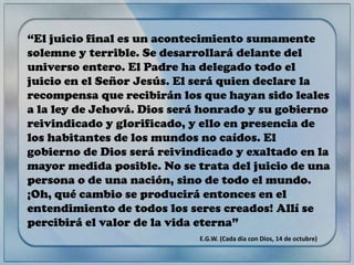“El juicio final es un acontecimiento sumamente
solemne y terrible. Se desarrollará delante del
universo entero. El Padre ha delegado todo el
juicio en el Señor Jesús. El será quien declare la
recompensa que recibirán los que hayan sido leales
a la ley de Jehová. Dios será honrado y su gobierno
reivindicado y glorificado, y ello en presencia de
los habitantes de los mundos no caídos. El
gobierno de Dios será reivindicado y exaltado en la
mayor medida posible. No se trata del juicio de una
persona o de una nación, sino de todo el mundo.
¡Oh, qué cambio se producirá entonces en el
entendimiento de todos los seres creados! Allí se
percibirá el valor de la vida eterna”
E.G.W. (Cada día con Dios, 14 de octubre)

 