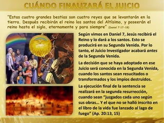 “Estas cuatro grandes bestias son cuatro reyes que se levantarán en la
tierra. Después recibirán el reino los santos del Altísimo, y poseerán el
reino hasta el siglo, eternamente y para siempre” (Daniel 7:17-18)

Según vimos en Daniel 7, Jesús recibirá el
Reino y lo dará a los santos. Esto se
producirá en su Segunda Venida. Por lo
tanto, el Juicio Investigador acabará antes
de la Segunda Venida.
La decisión que se haya adoptado en ese
Juicio será conocida en la Segunda Venida,
cuando los santos sean resucitados o
transformados y los impíos destruidos.
La ejecución final de la sentencia se
realizará en la segunda resurrección,
cuando sean “juzgados cada uno según
sus obras… Y el que no se halló inscrito en
el libro de la vida fue lanzado al lago de
fuego” (Ap. 20:13, 15)

 
