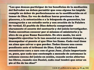 “Los que desean participar de los beneficios de la mediación
del Salvador no deben permitir que cosa alguna les impida
cumplir su deber de perfeccionarse en la santificación en el
temor de Dios. En vez de dedicar horas preciosas a los
placeres, a la ostentación o a la búsqueda de ganancias, las
consagrarán a un estudio serio y con oración de la Palabra
de verdad. El pueblo de Dios debería comprender
claramente el asunto del santuario y del juicio investigador.
Todos necesitan conocer por sí mismos el ministerio y la
obra de su gran Sumo Sacerdote. De otro modo, les será
imposible ejercitar la fe tan esencial en nuestros tiempos, o
desempeñar el puesto al que Dios los llama. Cada cual tiene
un alma que salvar o que perder. Todos tienen una causa
pendiente ante el tribunal de Dios. Cada cual deberá
encontrarse cara a cara con el gran Juez. ¡Cuán importante
es, pues, que cada uno contemple a menudo de antemano la
solemne escena del juicio en sesión, cuando serán abiertos
los libros, cuando con Daniel, cada cual tendrá que estar en
pie al fin de los días!”
E.G.W. (El conflicto de los siglos, cp. 29, pg. 542)

 