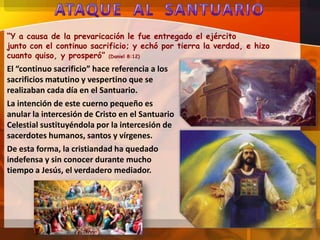 “Y a causa de la prevaricación le fue entregado el ejército
junto con el continuo sacrificio; y echó por tierra la verdad, e hizo
cuanto quiso, y prosperó” (Daniel 8:12)

El “continuo sacrificio” hace referencia a los
sacrificios matutino y vespertino que se
realizaban cada día en el Santuario.
La intención de este cuerno pequeño es
anular la intercesión de Cristo en el Santuario
Celestial sustituyéndola por la intercesión de
sacerdotes humanos, santos y vírgenes.
De esta forma, la cristiandad ha quedado
indefensa y sin conocer durante mucho
tiempo a Jesús, el verdadero mediador.

 