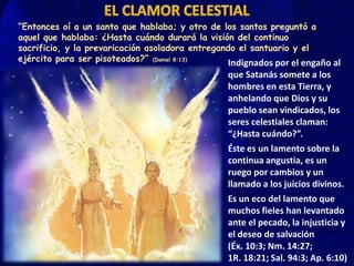 “Entonces oí a un santo que hablaba; y otro de los santos preguntó a
aquel que hablaba: ¿Hasta cuándo durará la visión del continuo
sacrificio, y la prevaricación asoladora entregando el santuario y el
ejército para ser pisoteados?” (Daniel 8:13)
Indignados por el engaño al

que Satanás somete a los
hombres en esta Tierra, y
anhelando que Dios y su
pueblo sean vindicados, los
seres celestiales claman:
“¿Hasta cuándo?”.
Éste es un lamento sobre la
continua angustia, es un
ruego por cambios y un
llamado a los juicios divinos.
Es un eco del lamento que
muchos fieles han levantado
ante el pecado, la injusticia y
el deseo de salvación
(Éx. 10:3; Nm. 14:27;
1R. 18:21; Sal. 94:3; Ap. 6:10)

 