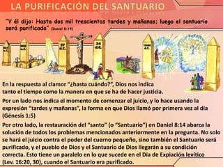 “Y él dijo: Hasta dos mil trescientas tardes y mañanas; luego el santuario
será purificado” (Daniel 8:14)

En la respuesta al clamor “¿hasta cuándo?”, Dios nos indica
tanto el tiempo como la manera en que se ha de hacer justicia.
Por un lado nos indica el momento de comenzar el juicio, y lo hace usando la
expresión “tardes y mañanas”, la forma en que Dios llamó por primera vez al día
(Génesis 1:5)
Por otro lado, la restauración del “santo” (o “Santuario”) en Daniel 8:14 abarca la
solución de todos los problemas mencionados anteriormente en la pregunta. No solo
se hará el juicio contra el poder del cuerno pequeño, sino también el Santuario será
purificado, y el pueblo de Dios y el Santuario de Dios llegarán a su condición
correcta. Esto tiene un paralelo en lo que sucede en el Día de Expiación levítico
(Lev. 16:20, 30), cuando el Santuario era purificado.

 