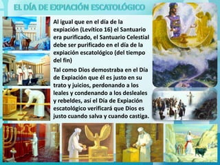 Al igual que en el día de la
expiación (Levítico 16) el Santuario
era purificado, el Santuario Celestial
debe ser purificado en el día de la
expiación escatológico (del tiempo
del fin)
Tal como Dios demostraba en el Día
de Expiación que él es justo en su
trato y juicios, perdonando a los
leales y condenando a los desleales
y rebeldes, así el Día de Expiación
escatológico verificará que Dios es
justo cuando salva y cuando castiga.

 