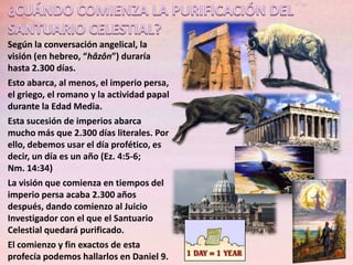Según la conversación angelical, la
visión (en hebreo, “hâzôn”) duraría
hasta 2.300 días.
Esto abarca, al menos, el imperio persa,
el griego, el romano y la actividad papal
durante la Edad Media.
Esta sucesión de imperios abarca
mucho más que 2.300 días literales. Por
ello, debemos usar el día profético, es
decir, un día es un año (Ez. 4:5-6;
Nm. 14:34)
La visión que comienza en tiempos del
imperio persa acaba 2.300 años
después, dando comienzo al Juicio
Investigador con el que el Santuario
Celestial quedará purificado.
El comienzo y fin exactos de esta
profecía podemos hallarlos en Daniel 9.

 