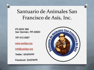 Santuario de Animales San Francisco de Asís, Inc. PO BOX 566  San Germán, PR 00683 787 612 8587 www.sasfapr.org info@sasfapr.org Twitter: SASFAPR Facebook: SASFAPR 