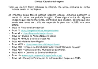 Direitos Autorais das Imagens

Todas as imagens foram retiradas da internet, não sendo nenhuma de minha
   autoria, exceto as montagens.

As imagens cujas fontes possuo seguem abaixo. Algumas possuem o
   nome do autor na própria imagem. Caso algum autor de alguma
   imagem que não tenha fonte, identifique sua imagem, solicito que me
   envie seu nome ou o site correspondente para ser incluído em uma
   errata.
•   Trova III. Pintura de Salvador Dali
•   Trova IV. http://imagensbiblicas.wordpress.com
•   Trova VII = http://blogmaria.blogspot.com
•   Trova IX = Quadro de Aristeu Nogueira Soares
•   Trova XII =Pintura a oleo da Toucan Art
•   Trova XVI =Tela de René Magrite
•   Trova XXVIII = http://suaeminencia.blogspot.com
•   Trova XXIX = Imagem do Jornal do Senado Federal “Conversa Pessoal”
•   Trova XLVI = Caricatura do CEI Municipal de São Carlos
•   Trova XLVIII = Desenho do Submundo Mamão.
•   Trova LI = www.mayte.us/prosa/images/velhos.jpg
•   Trova LVI = Paisagem Paranaense de autoria de Kurt Boiger, em 1948.
 