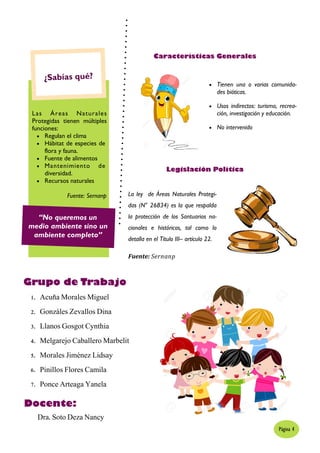1. Acuña Morales Miguel
2. Gonzáles Zevallos Dina
3. Llanos Gosgot Cynthia
4. Melgarejo Caballero Marbelit
5. Morales Jiménez Lidsay
6. Pinillos Flores Camila
7. Ponce Arteaga Yanela
Grupo de Trabajo
Las Áreas Naturales
Protegidas tienen múltiples
funciones:
 Regulan el clima
 Hábitat de especies de
flora y fauna.
 Fuente de alimentos
 Mantenimiento de
diversidad.
 Recursos naturales
Fuente: Sernanp
“No queremos un
medio ambiente sino un
ambiente completo”
La ley de Áreas Naturales Protegi-
das (N° 26834) es la que respalda
la protección de los Santuarios na-
cionales e históricos, tal como lo
detalla en el Título III– artículo 22.
Legislación Política
 Tienen una o varias comunida-
des bióticas.
 Usos indirectos: turismo, recrea-
ción, investigación y educación.
 No intervenido
Características Generales
Página 4
Fuente: Sernanp
Docente:
Dra. Soto Deza Nancy
 
