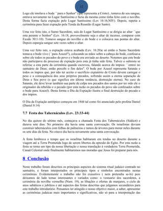 12
Logo ele imolava o bode ``para o Senhor" (que representa a Cristo) , tomava do seu sangue,
entrava novamente no Lugar Santíssimo e fazia da mesma como tinha feito com o novilho.
Desta forma fazia expiação pelo Lugar Santíssimo (Lev 16:16,NIV). Depois, repetia a
cerimônia para fazer expiação pela Tenda da Reunião (Lugar Santo).
Uma vez feito isto, o Sumo Sacerdote, saía do Lugar Santíssimo e se dirigia ao altar ``que
esta perante o Senhor" (Lev. 16:18, provavelmente seja o altar de incenso, comparar com
Exodo 30:1-10). Tomava sangue do novilho e do bode e o colocava nas pontas do altar.
Depois espargia sangue sete vezes sobre o altar.
Uma vez feito isto, a expiação estava acabada (Lev. 16:20)e só então o Sumo Sacerdote
tomava o bode vivo (``para Azazel"), colocando as mãos sobre a cabeça do bode, confesava
sobre ele todos os pecados do povo e o bode era enviado ao deserto. Notemos que este bode
não participava do processo de expiação pois esta já tinha sido feita. Talvez o salmista se
referise a esta parte da cerimônia quando escreveu, falando acerca do ímpios: ``entrei no
santuário de Deus; então percebi o fim deles". O bode por Azazel representa Satanás e
todos os ímpios que, por não ter aceito o sacrifício expiatório de Cristo devem carregar o
peso e a consequência dos seus próprios pecados, sofrendo assim a eterna separação de
Deus e Seu povo (o que significa em última instância, destruição eterna). No caso de
Satanás, ele deve levar também sua parte de culpa nos pecados dos santos por ter sido ele o
originador da rebelião e o pecado (por esta razão os pecados do povo são confesados sobre
o bode para Azazel). Desta forma o Dia da Expiação ilustra a final destruição do pecado e
dos ímpios.
O Dia da Expiação antitípico começou em 1844 tal como foi anunciado pelo profeta Daniel
(Daniel 8:14)
7.7 Festa dos Tabernáculos (Lev. 23:33-44)
No dia quinze do sétimo mês, começava a chamada Festa dos Tabernáculos (Sukkot) e
durava sete dias. No primeiro dia havia uma santa convocação. Os israelistas deviam
construir tabernáculos com folhas de palmeiras e ramos de árvores para morar neles durante
os sete dias da festa. No oitavo dia havia novamente uma santa convocação.
A festa lembrava o tempo que os israelitas habitaram em tendas no deserto durante a
viagem até a Terra Prometida logo de serem libertos da opresão do Egito. Por esta razão a
festa se torna um tipo da nossa libertação e nossa translação à verdadeira Terra Prometida,
Canaã Celestial onde finalmente habitaremos nas moradas que Jesus foi preparar para nós.
8 Conclusão
Neste trabalho foram descritos os principais aspectos do sistema ritual judaico centrado no
santuário, e foram interpretados os principais tipos e símbolos encontrados nestas
cerimônias. Evidentemente o trabalho não foi exaustivo ( nem pretendia se-lo) pois
deixamos de lado temas interesantes e variados como: o vestuario dos sacerdotes, a
cerimônia da novilha vermelha (Num. 19), as libações e ofertas de manjares, o ciclo de
anos sabáticos e jubileos e até aspectos das festas descritas que julgamos secundários para
este trabalho introdutório. Pensamos ter atingido o nosso objetivo maior, a saber, apresentar
as cerimônias judaicas mais importantes e significativas, não só para a interpretação das
 