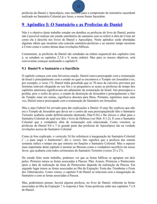 12
profecias de Daniel e Apocalipsis, mas também para a comprensão do ministério sacerdotal
realizado no Santuário Celestial por Jesus, o nosso Sumo Sacerdote.
9 Apêndice I: O Santuário e as Profecias de Daniel
Não é o objetivo deste trabalho estudar em detalhes as profecias do livro de Daniel, porém
não é possível realizar um estudo satisfatório do santuário sem se referir à obra de Cristo tal
como ela é descrita nos livros de Daniel e Apocalipse. Neste apêndice serão abordadas
algumas idéias que mostram esta conexão santuário-profecias e ao mesmo tempo mostram
a Cristo como o centro destas duas revelações bíblicas.
Comumente, as profecias de Daniel são estudadas na ordem sequencial dos capítulos (isto
é, se estudam os capítulos 2,7,8 e 9, nesta ordem). Mas para os nossos objetivos, será
conveviente começar analisando o capítulo 9.
9.1 Daniel 9: o Santuário e o Sacrifício
O capítulo começa com uma fervorosa oração. Daniel estava preocupado com a restauração
de Israel e principalmente com o estado no qual se encontrava o Templo em Jerusalém (ver,
por exemplo, o verso 17). Daniel tinha percebido que os 70 anos de cativério previstos por
Jeremias estavam chegando ao seu fim e se perguntava se acaso as profecias de tempo dos
capítulos anteriores significavam um adiamento da restauração de Israel. Isto preocupava o
profeta, pois o exílio do povo, o estado de destruição de Jerusalém e principalmente o fato
do Templo estar em ruinas, significava desonra para Deus. Portanto, repetimos mais uma
vez, Daniel estava preocupado com a restauração do Santuário em Jerusalém.
Mas o anjo Gabriel foi enviado para dar explicações a Daniel. O anjo lhe explicou que não
era o Templo de Jerusalém que devia ser o centro da suas preocupações(de fato o Santuário
Terrestre acabaria sendo definitivamente destruido, Dan.9:26) e lhe elevou o olhar para o
Santuário Celestial do qual nos fala o livro de Hebreus (ver Heb. 8:1-2). É com o Santuário
Celestial que a verdadeira obra de restauração está relacionada. Como veremos, as
profecias de Daniel 9,8 e 7 (e grande parte das profecias de Apocalipse) são na verdade
revelações acerca do Santuário Celestial.
Como já fora explicado, o versículo 24 faz referência à inauguração do Santuário Celestial
(``...e para ungir o Santíssimo'', diz o verso). Isto significa que a profecia das setenta
semanas indica o tempo em que entraria em funções o Santuário Celestial. Mas o aspecto
mais importante deste capítulo é mostrar ao Messias como o verdadeiro sacrifício em nosso
favor, que acabaria com todos cerimoniais do Santuário Terrestre (versos 25 a 27).
Do estudo feito neste trabalho, podemos ver que as festas bíblicas se agrupam em dois
polos. Primeiro temos as festas associadas à Páscoa: Pães Azmos, Primicias e Pentecostes
(pois a data de realização da festa de Pentecostes depende da realização da Páscoa. Em
segundo lugar temos as festas associadas ao Dia da Expiação: Festa das Trombetas e Festa
dos Tabernáculos. Como vemos, o capítulo 9 de Daniel se relaciona com a inauguração do
Santuário e com as festas associadas à Pascoa.
Mas, poderiamos pensar, haverá alguma profecia, no livro de Daniel, referente às festas
associadas ao Dia da Expiação ? A resposta é Sim. Estas profecias estão nos capítulos 7 e 8
de Daniel.
 