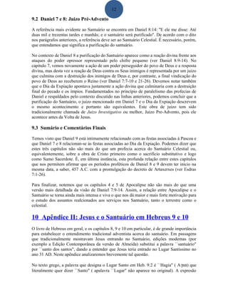 12
9.2 Daniel 7 e 8: Juizo Pré-Advento
A referência mais evidente ao Santuário se encontra em Daniel 8:14: ''E ele me disse: Até
duas mil e trezentas tardes e manhãs; e o santuário será purificado''. De acordo com o dito
nos parágrafos anteriores, a referência deve ser ao Santuário Celestial. É necessário, porém,
que entendamos que significa a purificação do santuário.
No contexto de Daniel 8 a purificação do Santuário aparece como a reação divina frente aos
ataques do poder opressor representado pelo chifre pequeno (ver Daniel 8:9-14). No
capítulo 7, vemos novamente a ação de um poder perseguidor do povo de Deus e a resposta
divina, mas desta vez a reação de Deus contra os Seus inimigos é representada por um juizo
que culmina com a destruição dos inimigos de Deus e, por contraste, a final vindicação do
povo de Deus ao receberem o Reino (ver Daniel 7:7-10 e 21-26). Devemos notar também
que o Dia da Expiação apontava justamente a ação divina que culminaria com a destruição
final do pecado e os ímpios. Fundamentados no princípio de paralelismo das profecias de
Daniel e respaldados pelo contexto discutido nas linhas anteriores, podemos concluir que a
purificação do Santuário, o juizo mencionado em Daniel 7 e o Dia da Expiação descrevem
o mesmo acontecimento e portanto são equivalentes. Este obra de juizo tem sido
tradicionalmente chamada de Juizo Investigativo ou melhor, Juizo Pre-Advento, pois ele
acontece antes da Volta de Jesus.
9.3 Sumário e Comentários Finais
Temos visto que Daniel 9 está intimamente relacionado com as festas associadas à Pascoa e
que Daniel 7 e 8 relacionan-se às festas associadas ao Dia da Expiação. Podemos dizer que
estes três capítulos não são mais do que um profecia acerca do Santuário Celestial ou,
equivalentemente, sobre a obra de Cristo primeiro como o sacrifício substitutivo e logo
como Sumo Sacerdote. É, em última instância, esta profunda relação entre estes capítulos
que nos permitem afirmar que os períodos proféticos de Daniel 8 e 9 devem ter início na
mesma data, a saber, 457 A.C. com a promulgação do decreto de Artaxerxes (ver Esdras
7:1-26).
Para finalizar, notemos que os capítulos 4 e 5 de Apocalipse não são mais do que uma
versão mais detalhada da visão de Daniel 7:9-14. Assim, a relação entre Apocalipse e o
Santuário se torna ainda mais intensa e viva o que nos dá maior e mais forte motivação para
o estudo dos assuntos realcionados aos serviços nos Santuário, tanto o terrestre como o
celestial.
10 Apêndice II: Jesus e o Santuário em Hebreus 9 e 10
O livro de Hebreus em geral, e os capítulos 8, 9 e 10 em particular, é de grande importância
para estabelecer o entendimento tradicional adventista acerca do santuário. Em passagens
que tradicionalmente mostravam Jesus entrando no Santuário, edições modernas (por
exemplo a Edição Contemporânea da versão de Almeida) substitui a palavra ``santuário"
por ``santo dos santos", dando a entender que Jesus teria entrado no Lugar Santíssimo no
ano 31 AD. Neste apêndice analizaremos brevemente tal questão.
No texto grego, a palavra que designa o Lugar Santo em Heb. 9:2 é ``Hagia" ( Aγια) que
literalmente quer dizer ``Santo" ( apalavra ``Lugar" não aparece no original). A expresão
 