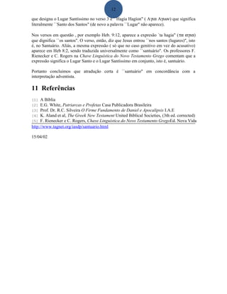 12
que designa o Lugar Santíssimo no verso 3 é ``Hagia Hagíon" ( Aγια Aγιων) que significa
literalmente ``Santo dos Santos" (de novo a palavra ``Lugar" não aparece).
Nos versos em questão , por exemplo Heb. 9:12, aparece a expresão `ta hagia" (τα αγια)
que dignifica ``os santos". O verso, então, diz que Jesus entrou ``nos santos (lugares)", isto
é, no Santuário. Aliás, a mesma expressão ( só que no caso genitivo em vez do acusativo)
aparece em Heb 8:2, sendo traduzida universalmente como ``santuário". Os professores F.
Rienecker e C. Rogers na Chave Linguística do Novo Testamento Grego comentam que a
expressão significa o Lugar Santo e o Lugar Santíssimo em conjunto, isto é, santuário.
Portanto concluimos que atradução certa é ``santuário" em concordância com a
interpretação adventista.
11 Referências
[1] A Bíblia
[2] E.G. White, Patriarcas e Profetas Casa Publicadora Brasileira
[3] Prof. Dr. R.C. Silveira O Firme Fundamento de Daniel e Apocalipsis I.A.E
[4] K. Aland et al, The Greek New Testament United Biblical Societies, (3th ed. corrected)
[5] F. Rienecker e C. Rogers, Chave Linguística do Novo Testamento GregoEd. Nova Vida
http://www.tagnet.org/iasdp/santuario.html
15/04/02
 