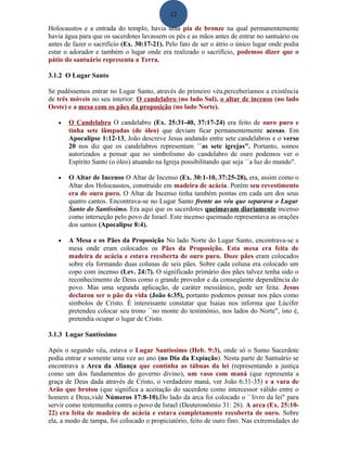 12
Holocaustos e a entrada do templo, havia uma pia de bronze na qual permanentemente
havia água para que os sacerdotes lavassem os pés e as mãos antes de entrar no santuário ou
antes de fazer o sacrifício (Ex. 30:17-21). Pelo fato de ser o átrio o único lugar onde podia
estar o adorador e também o lugar onde era realizado o sacrifício, podemos dizer que o
pátio do santuário representa a Terra.
3.1.2 O Lugar Santo
Se pudéssemos entrar no Lugar Santo, através do primeiro véu,perceberíamos a existência
de três móveis no seu interior: O candelabro (no lado Sul), o altar de incenso (no lado
Oeste) e a mesa com os pães da proposição (no lado Norte).
• O Candelabro O candelabro (Ex. 25:31-40, 37:17-24) era feito de ouro puro e
tinha sete lâmpadas (de óleo) que deviam ficar permanentemente acesas. Em
Apocalipse 1:12-13, João descreve Jesus andando entre sete candelabros e o verso
20 nos diz que os candelabros representam ``as sete igrejas". Portanto, somos
autorizados a pensar que no simbolismo do candelabro de ouro podemos ver o
Espírito Santo (o óleo) atuando na Igreja possibilitando que seja ``a luz do mundo".
• O Altar de Incenso O Altar de Incenso (Ex. 30:1-10, 37:25-28), era, assim como o
Altar dos Holocaustos, construído em madeira de acácia. Porém seu revestimento
era de ouro puro. O Altar de Incenso tinha também pontas em cada um dos seus
quatro cantos. Encontrava-se no Lugar Santo frente ao véu que separava o Lugar
Santo do Santíssimo. Era aqui que os sacerdotes queimavam diariamente incenso
como interseção pelo povo de Israel. Este incenso queimado representava as orações
dos santos (Apocalipse 8:4).
• A Mesa e os Pães da Proposição No lado Norte do Lugar Santo, encontrava-se a
mesa onde eram colocados os Pães da Proposição. Esta mesa era feita de
madeira de acácia e estava recoberta de ouro puro. Doze pães eram colocados
sobre ela formando duas colunas de seis pães. Sobre cada coluna era colocado um
copo com incenso (Lev. 24:7). O significado primário dos pães talvez tenha sido o
reconhecimento de Deus como o grande provedor e da conseqüente dependência do
povo. Mas uma segunda aplicação, de caráter messiânico, pode ser feita. Jesus
declarou ser o pão da vida (João 6:35), portanto podemos pensar nos pães como
símbolos de Cristo. É interessante constatar que Isaias nos informa que Lúcifer
pretendeu colocar seu trono ``no monte do testimônio, nos lados do Norte", isto é,
pretendia ocupar o lugar de Cristo.
3.1.3 Lugar Santíssimo
Após o segundo véu, estava o Lugar Santíssimo (Heb. 9:3), onde só o Sumo Sacerdote
podia entrar e somente uma vez ao ano (no Dia da Expiação). Nesta parte de Santuário se
encontrava a Arca da Aliança que continha as tábuas da lei (representando a justiça
como um dos fundamentos do governo divino), um vaso com maná (que representa a
graça de Deus dada através de Cristo, o verdadeiro maná, ver João 6:31-35) e a vara de
Arão que brotou (que significa a aceitação do sacerdote como intercessor válido entre o
homem e Deus,vide Números 17:8-10).Do lado da arca foi colocado o ``livro da lei" para
servir como testemunha contra o povo de Israel (Deuteronômio 31: 26). A arca (Ex. 25:10-
22) era feita de madeira de acácia e estava completamente recoberta de ouro. Sobre
ela, a modo de tampa, foi colocado o propiciatório, feito de ouro fino. Nas extremidades do
 