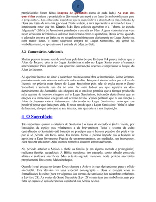 12
propiciatório, foram feitas imagens de querubins (uma de cada lado). As asas dos
querubins cobriam o propiciatório (formando um arco) e as fazes de ambos olhavam para
o propiciatório. Era entre estes querubins que se manifestava a shekinah (a manifestação de
Deus em forma de uma luz gloriosa). Neste sentido, a arca representava o trono de Deus. É
interessante notar que em Gênesis 3:24 Deus colocou querubins e a ``chama de espada
fulgurante" (Bíblia de Jerusalém) guardando a entrada ao Éden. Alguns comentaristas vem
neste verso uma referência a shekinah manifestada entre os querubins. Desta forma, quando
o adorador entrava ao átrio, ou os sacerdotes ministravam diariamente no Lugar Santo ou,
com maior razão, o sumo sacerdote entrava no Lugar Santíssimo, era como se,
simbolicamente, se aproximasse à entrada do Éden perdido.
3.2 Comentários Adicionais
Muitas pessoas tem-se sentido confusas pelo fato de que Hebreus 9:4 parece indicar que o
Altar de Incenso estaria no Lugar Santíssimo e não no Lugar Santo como afirmamos
anteriormente. Para entender esta aparente contradição devemos compreender a função do
Altar de Incenso.
Ao queimar incenso no altar, o sacerdote realizava uma obra de intercessão. Como veremos
posteriormente, esta obra era realizada todos os dias. Isto por si só nos indica que o Altar de
Incenso no poderia estar dentro do Lugar Santíssimo pois nele só podia entrar o Sumo
Sacerdote e somente um dia no ano. Por outo lado,o véu que separava os dois
departamentos do Santuário, não chegava até o teto.Isto permitia que a fumaça produzida
pela queima do incenso chegasse até o Lugar Santíssimo, indicando desta forma que as
orações e a intercessão chegavam até o trono divino. Vemos portanto que na sua função o
Altar de Incenso estava intimamente relacionado ao Lugar Santíssimo, tanto que era
possível pensar que fazia parte dele. É neste sentido que o Lugar Santíssimo ``tinha''o Altar
de Incenso, não que estivesse no seu interior, mas que estava a sua disposição.
4 O Sacerdócio
Tão importante quanto a estrutura do Santuário é o tema do sacerdócio (infelizmente, por
limitações de espaço nos referiremos a ele brevemente). Todo o sistema de culto
centralizado no Santuário está baseado no princípio que o homem pecador não pode viver
por si só perante um Deus santo. Da mesma forma o pecado impede que o homem se
aproxime a Deus livremente. Precisa de um representante, um mediador, um intercessor.
Para realizar esta labor Deus chamou homens a atuarem como sacerdotes.
No período anterior a Moisés o chefe da família (e em alguma medida o primogênito)
realizava funções sacerdotais. A Bíblia menciona, por exemplo, como Abraão construía
altares e realizava sacrifícios. Mas o texto sagrado menciona neste período sacerdotes
propriamente ditos como Melquizedeque.
Quando Israel estava no deserto Deus chamou a Arão e os seus descendentes para o ofício
sacerdotal. Eles deviam ter uma especial consagração a Deus e cumprir com as
formalidades do culto (para ver algumas das normas de santidade dos sacerdotes referimos
a Levítico 21). As vestes do Sumo Sacerdote (Lev. 28) eram ricas em simbolismo, mas por
falta de espaço só consideraremos o peitoral e as pedras de ônix.
 
