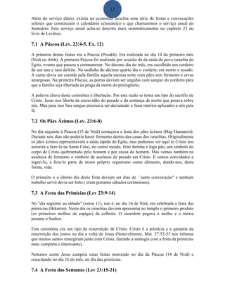 12
Além do serviço diário, existia na economia israelita uma série de festas e convocações
solenes que constituiam o calendário eclesiástico e que chamaremos o serviço anual do
Santuário. Este serviço anual acha-se descrito mais sistemáticamente no capítulo 23 do
livro de Levítico.
7.1 A Páscoa (Lev. 23:4-5, Ex. 12)
A primeira destas festas era a Páscoa (Pesakh). Era realizada no dia 14 do primeiro mês
(Nisã ou Abib). A primeira Páscoa foi realizada por ocasião da da saída do povo israelita do
Egito, evento que passou a conmemorar. No décimo dia do mês, era escolhido um cordeiro
de um ano e sem defeito. Na tardinha do décimo quarto dia o cordeiro era morto e assado.
A carne devia ser comida pela família aquela mesma noite com pães sem fermento e ervas
amargosas. Na primeira Páscoa, as portas deviam ser ungidas com sangue do cordeiro para
que a família seja libertada da praga da morte do primigênito.
A palavra chave desta cerimônia é libertação. Por esta razão se torna um tipo do sacrifío de
Cristo. Jesus nos liberta da escravidão do pecado e da sentença de morte que pesava sobre
nós. Mas para isso Seu sangue precisava ser derramado e Seus méritos aplicados a nós pela
fé.
7.2 Os Pães Ázimos (Lev. 23:6-8)
No dia seguinte à Pascoa (15 de Nisã) começava a festa dos pães ázimos (Hag Hamatzot).
Durante sete dias não poderia haver fermento dentro das casas dos israelitas. Originalmente
os pães ázimos representavam a saída rápida do Egito, mas podemos ver aqui (e Cristo nos
autoriza a faze-lo na Santa Céia), no cereal moido, feito farinha e logo pão, um símbolo do
corpo de Cristo quebrantado pelo homem e por causa do homem. Mas vemos também na
ausência de fermento o símbolo de ausência de pecado em Cristo. E somos convidados a
ingeri-lo, a feze-lo parte de nosso próprio organismo como alimento, dando-nos, desta
forma, vida.
O primeiro e o último dia desta festa deviam ser dias de ``santa convocação" e nenhum
trabalho servil devia ser feito ( eram portanto sábados cerimoniais).
7.3 A Festa das Primícias (Lev 23:9-14)
No "dia seguinte ao sábado" (verso 11), isto é, no dia 16 de Nisã, era celebrada a festa das
primícias (Bikurim). Neste dia os israelitas deviam apresentar no templo o primeiro produto
(os primeiros molhos de espigas) da colheita. O sacerdote pegava o molho e o mexia
perante o Senhor.
Esta cerimônia era um tipo da resurreição de Cristo. Cristo é a primícia e a garantia da
resurreição dos justos no dia a volta de Jesus (Notavelmente, Mat. 27:52-53 nos informa
que muitos santos resurgiram junto com Cristo, fazendo a analogia com a festa da primícias
mais completa e interesante).
Notemos como Jesus cumpriu estas festas morrendo no dia da Páscoa (14 de Nisã) e
resucitando no dia 16 do mês, no dia das primícias.
7.4 A Festa das Semanas (Lev 23:15-21)
 
