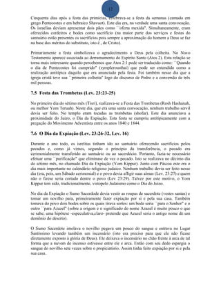 12
Cinquenta dias após a festa das primícias, celebrava-se a festa da semanas (camado em
grego Pentecostes e em hebraico Shavuot). Este dia era, na verdade uma santa convocação.
Os israelias deviam apresentar dois pães como ``oferta mexida". Simultaneamente, eram
oferecidos cordeiros e bodes como sacrifício (na maior parte dos serviços e festas do
santuário estão presentes os sacrifícios pois sempre a aproximação do homem a Deus se faz
na base dos méritos do substituto, isto é , de Cristo).
Primariamente a festa simbolizava o agradecimento a Deus pela colheita. No Novo
Testamento aparece associada ao derramamento do Espírito Santo (Atos 2). Esta relação se
torna mais interesante quando percebemos que Atos 2:1 pode ser traducido como: ``Quando
o dia de Pentecostes foi cumprido" (symplerousthai) que pode ser entendido como a
realização antitípica daquilo que era anunciado pela festa. Foi também nesse dia que a
igreja cristã teve sua ``primeira colheita'' logo do discurso de Pedro e a conversão de três
mil pessoas.
7.5 Festa das Trombetas (Lev. 23:23-25)
No primeiro dia do sétimo mês (Tisri), realizava-se a Festa das Trombetas (Rosh Hashanah,
ou melhor Yom Teruah). Neste dia, que era uma santa convocação, nenhum trabalho servil
devia ser feito. No templo eram tocadas as trombetas (shofar). Este dia anunciava a
proximidade do Juizo, o Dia da Expiação. Esta festa se cumpriu antitipicamente com a
pregação do Movimento Adventista entre os anos 1840 e 1844.
7.6 O Dia da Expiação (Lev. 23:26-32, Lev. 16)
Durante o ano todo, os isrelitas tinham ido ao santuário oferecendo sacrifícios pelos
pecados e, como já vimos, segundo o principio da transferência, o pecado era
cerimonialmente transferido ao santuário ou ao sacerdócio. Portanto, fazia-se necessário
efetuar uma ``purificação" que eliminase de vez o pecado. Isto se realizava no décimo dia
do sétimo mês, no chamado Dia da Expiação (Yom Kippur). Junto com Páscoa este era o
dia mais importante no calendário religioso judaico. Nenhum trabalho devia ser feito nesse
dia (era, pois, um Sábado cerimonial) e o povo devia afligir suas almas (Lev. 23:27) e quem
não o fizese seria cortado dentre o povo (Lev 23:29). Talvez por este motivo, o Yom
Kippur tem sido, tradicionalmente, vistopelo Judaismo como o Dia do Juizo.
No dia da Expiação o Sumo Sacerdode devia vestir as roupas de sacerdote (vestes santas) e
tomar um novilho para, primeiramente fazer expiação por si e pela sua casa. Também
tomava do povo dois bodes sobre os quais tirava sortes: um bode seria ``para o Senhor" e o
outro ``para Azazel" (sobre a origem e o significado do nome Azazel é muito pouco o que
se sabe; uma hipótese -especulativa,claro- pretende que Azazel seria o antigo nome de um
demônio do deserto).
O Sumo Sacerdote imolava o novilho pegava um pouco do sangue e entrava no Lugar
Santíssimo levando também um incensário (isto era preciso para que ele não ficase
diretamente exposto à glória de Deus). Ele deixava o incensário no chão frente à arca de tal
forma que a nuvem de incenso estivesse entre ele e arca. Então com seu dedo espargia o
sangue do novilho sete vezes sobre o propiciatório. Assim tinha feito expiação por si e pela
sua casa.
 