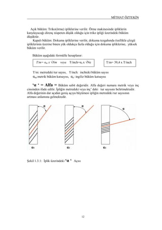 MİTHAT ÖZTEKİN
12
Açık büküm: Triko(örme) ipliklerine verilir. Örme makinesinde ipliklerin
karşılayacağı direnç nispeten düşük olduğu için triko ipliği üzerindeki büküm
düşüktür.
Kapalı büküm: Dokuma ipliklerine verilir, dokuma tezgahında özellikle çözgü
ipliklerinin üzerine binen yük oldukça fazla olduğu için dokuma ipliklerine, yüksek
büküm verilir.
Büküm aşağıdaki formülle hesaplanır:
T/m: metredeki tur sayısı, T/inch: inchteki büküm sayısı
αm:metrik büküm katsayısı, αe: ingiliz büküm katsayısı
‘α ‘ = Alfa = Büküm sabit değeridir. Alfa değeri numara metrik veya inç
cinsinden ifade edilir. İpliğin metredeki veya inç’ deki tur sayısını belirtmektedir.
Alfa değerinin dar açıdan geniş açıya büyümesi ipliğin metredeki tur sayısının
artması anlamına gelmektedir.
Şekil 1.3.1: İplik üzerindeki ‘α ‘ Açısı
T/m= αm x √Nm veya T/inch=αe x √Ne T/m= 39,4 x T/inch
 