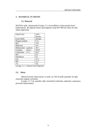 MİTHAT ÖZTEKİN
14
3. MATERYAL VE METOT
3.1. Materyal
MATESA iplik işletmesinde Çizelge 3.1.1 de özellikleri verilen pamuk elyafı
kullanılmıştır. Bu değerler demet elyaf değerleri olup HVI 900 test cihazı ile elde
edilen değerlerdir.
Elyaf Cinsi USA
Pamuk
Çırçır Şekli Sawgin
Pamuk rutubeti 6 %
SCI 139
Microner 4,4
Mukavemet ( gr/tex) 29,7
Uzunluk ( mm ) 29,25
Uniformite ( % ) 82,5
SFI 8,5
Elastikiyet 8,1
CG 11-1
RD 31,7
+b 9,4
Çizelge 3.1.1. Pamuk Elyaf Değerleri
3.2. Metot
Materyal temini ,balya seçimi ve tarak ,cer ,fitil ile iplik aşamaları ile ilgili
yöntemler aşağıda verilmiştir.
Çizelge 3.1.2 de şantuklu iplik üretiminde kullanılan makineler çalışmanın
prosesini oluşturmuştur.
 