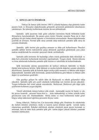 MİTHAT ÖZTEKİN
24
5. SONUÇLAR VE ÖNERİLER
Türkiye’de fantezi iplik üretimi 1985 li yıllarda başlamış olup günümüz kadar
pazarın İstek ve ihtiyaçları doğrultusunda gelişmeler göstererek günümüzün teknolojisini
yakalamıştır. Bu teknoloji kullanılarak üretime devam edilmektedir.
Şantuklu iplik pazarının önde gelen şirketleri üretiminin büyük bölümünü kendi
ihtiyaçlarını karşılamaktadır. Bu pazara giren üretici firmalar zamanla Pazar da ki olan
gelişmeyi de göz önüne alarak kapasite ve üretimlerini artırmışlardır. Bunun doğrultusunda
çeşitlilik de artmıştır. Normal iplik satışı yanında talep nedeniyle şantuklu iplik satışı da
yanında olmaktadır.
Şantuklu iplik üretimi gün geçtikçe artmıştır ve daha çok kullanılmıştır. Önceleri
şantuklu iplikler üretim makinelerine parça eklenerek yapılırken günümüzde yeni çıkan
makine modellerinde bu sistemler opsiyonel olarak verilmektedir.
Şantuklu iplik üretimine ilk başlandığı yıllara oranla günümüzde daha teknolojik ve
daha hızlı yöntemler kullanılarak üretimleri yapılmaktadır. Yaygın olarak Denim dokuma
ve örme alanlarında kullanılan şantuklu iplik üretimi ev tekstilinde de kullanılmaktadır.
İplik üretiminde işletme parametreleri de kaliteyi etkileyen faktördür ve büyük
ölçüde ürün kalitesini belirler. İplik bükümü ve seçilen kalınlık değerleri sonraki işlemlerle
düzeltilemez. Şantuklu iplik de kalınlık değeri artıkça iplik numarası ve büküm sabit değeri
değişmektedir. Şantuklu iplik üretiminde, şantuk kalınlıklarına göre büküm ve büküm sabit
değeri iyi ayarlanması gereklidir.
Gün geçtikçe gelişen bu sektör daha da büyüyecek ve teknik gelişmeleri takip
edecektir. Şantuklu iplik çok çeşitli alanlarda kullanıldığı için üretimi devam edecektir.
Yaygın kullanılan hali temel şantuk sistemleridir. Multicount ,Multitwist gibi diğer iplik
çeşitlerinin kullanımı yaygın değildir.
Tekstil sektöründe istenen kaliteyi elde etmek , hammadde seçimi ile başlar ve sıkı
bir proses kontrolü , personel know-how’u , ürün mühendisliği ve ürüne yönelik kalite
güvencesini içine alır. Hammaddeden bitmiş ürüne ve onun kullanımına kadar genel
bilgiye sahip mükemmel eğitilmiş personele ihtiyaç vardır.
Sonuç itibariyle, Türkiye’nin, Çin karşısında olduğu gibi, Hindistan ile rekabetinde
de, kaliteli ürünlere yönelmesi, moda ve tasarım içeren ürünlere ağırlık vererek marka
oluşturması gereklidir. Rekabet edebilecek alanlara yönelerek pazar payını korumak ve
arttırmak, hem de daha fazla şantuklu iplik gibi katma değeri yüksek ürünleri yaratmak
mümkün olabilecektir.
 