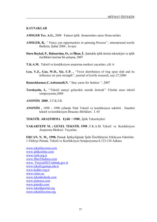 MİTHAT ÖZTEKİN
25
KAYNAKLAR
AMSLER Tex. A.G., 2008 Fantezi iplik donanımları satıcı firma notları
AMSLER, B., ‘’ Fancy yan opportunities in spinning Process’’, international textile
Bulletin, Şubat 2004 , İsviçre
Duru Baykal, P., Babaarslan, O., ve İlhan, İ., Şantuklu iplik üretim teknolojisi ve iplik
özellikleri üzerine bir çalışma, 2007
T.K.A.M. Tekstil ve konfeksiyon araştırma merkezi yayınları, cilt :6
Lou, Y.Z., Gao, W.D., Xie, C.P. , ‘’Twist distribution of ring spun slub and its
influence on yarn strength’’, journal of textile research, sayı 27,2006
Rameshkumar,C,Anbumatli,N. ‘’fanc yarns for fashion ‘’, 2007
Tarakçıolu, I., ‘’Tekstil sanayi gelecekte nerede üretcek’’ Uluslar arası tekstil
sempozyumu,2004
ANONİM 2000 , İ.T.K.İ.B.
ANONİM , 1998 - 1990 yıllarda Türk Tekstil ve konfeksiyon sektörü . İstanbul
tekstil ve konfeksiyon İhracatcı Birlikleri. I. 65
TEKSTİL ARAŞTIRMA Eylül / 1988 , İplik Teknolojileri
YAKARTEPE M. ; GENEL TEKSTİL 1998 ,T.K.A.M. Tekstil ve Konfeksiyon
Araştırma Merkezi Yayınları
ERCAN, N, M., 1998, Pamuk İplikçiliğinde İplik Özelliklerini Etkileyen Faktörler.
1.Türkiye Pamuk, Tekstil ve Konfeksiyon Sempozyumu.S.123-124 Ankara
www.tekstilisveren.com
www.iplikonline.com
www.tzob.org.tr
www.fibre2fashion.com
www. Vizyon2023.tubitak.gov.tr
www.tekstil.gantep.edu.tr
www.kalder.org.tr
www.rieter.us
www.tekstikteknik.com
www.pintersa.com
www.pinteks.com
www.tekstikportal.org
www.tekstilisveren.org
 