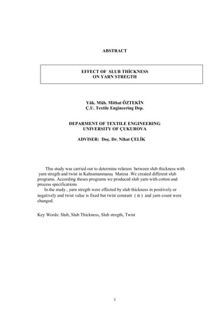 3
ABSTRACT
EFFECT OF SLUB THİCKNESS
ON YARN STREGTH
Yük. Müh. Mithat ÖZTEKİN
Ç.U. Textile Engineering Dep.
DEPARMENT OF TEXTILE ENGINEERING
UNIVERSITY OF ÇUKUROVA
ADVISER: Doç. Dr. Nihat ÇELİK
Thıs study was carried out to determine relatıon between slub thickness with
yarn stregth and twist in Kahramanmaraş Matesa .We created different slub
programs. According theses programs we produced slub yarn with cotton and
process specifications
In the study , yarn stregth were effected by slub thickness in positively or
negatively and twist value is fixed but twist constant ( α ) and yarn count were
changed.
Key Words: Slub, Slub Thickness, Slub stregth, Twist
 