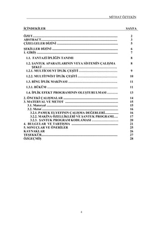 MİTHAT ÖZTEKİN
4
İÇİNDEKİLER SAYFA
ÖZET.......................................................................................................... 2
ABSTRACT............................................................................................... 3
ÇİZELGELER DİZİNİ ............................................................................ 5
ŞEKİLLER DİZİNİ .................................................................................. 6
1. GİRİŞ ..................................................................................................... 7
1.1. FANTAZİ İPLİĞİN TANIMI 8
1.2. ŞANTUK APARATLARININ VEYA SİSTEMİN ÇALIŞMA
ŞEKLİ …………………………………………………………….
8
1.2.1. MULTİCOUNT İPLİK ÇEŞİTİ ……………………………… 9
1.2.2. MULTİTWİST İPLİK ÇEŞİTİ ………………………………. 10
1.3. RİNG İPLİK MAKİNASI ………………………………………. 11
1.3.1. BÜKÜM ………………………………………………………… 11
1.4. İPLİK EFEKT PROGRAMININ OLUŞTURULMASI ………. 13
2. ÖNCEKİ ÇALIŞMALAR .................................................................... 14
3. MATERYAL VE METOT .................................................................. 15
3.1. Materyal ......................................................................................... 15
3.2. Metot ............................................................................................... 16
3.2.1. PAMUK ELYEFININ ÇALIŞMA DEĞERLERİ................. 16
3.2.2. MAKİNA ÖZELLİKLERİ VE ŞANTUK PROGRAMI…. 17
3.2.3. ŞANTUK PROGRAM KODLAMASI ……………………. 20
4. BULGULAR VE TARTIŞMA .......................................................... 21
5. SONUÇLAR VE ÖNERİLER 25
KAYNAKLAR 26
TEŞEKKÜR............................................................................................... 27
ÖZGEÇMİŞ 28
 