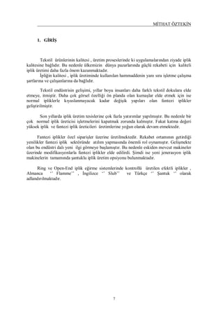 MİTHAT ÖZTEKİN
7
1. GİRİŞ
Tekstil ürünlerinin kalitesi , üretim proseslerinde ki uygulamalarından ziyade iplik
kalitesine bağlıdır. Bu nedenle ülkemizin dünya pazarlarında güçlü rekabeti için kaliteli
iplik üretimi daha fazla önem kazanmaktadır.
İpliğin kalitesi , iplik üretiminde kullanılan hammaddenin yanı sıra işletme çalışma
şartlarına ve çalışanlarına da bağlıdır.
Tekstil endüstrisin gelişimi, yıllar boyu insanları daha farklı tekstil dokulara elde
etmeye, itmiştir. Daha çok görsel özelliği ön planda olan kumaşlar elde etmek için ise
normal ipliklerle kıyaslanmayacak kadar değişik yapıları olan fantezi iplikler
geliştirilmiştir.
Son yıllarda iplik üretim tesislerine çok fazla yatırımlar yapılmıştır. Bu nedenle bir
çok normal iplik üreticisi işletmelerini kapatmak zorunda kalmıştır. Fakat katma değeri
yüksek iplik ve fantezi iplik üreticileri üretimlerine yoğun olarak devam etmektedir.
Fantezi iplikler özel siparişler üzerine üretilmektedir. Rekabet ortamının getirdiği
yenilikler fantezi iplik sektöründe atılım yapmasında önemli rol oynamıştır. Gelişmekte
olan bu endüstri dalı yeni ilgi görmeye başlamıştır. Bu nedenle eskiden mevcut makineler
üzerinde modifikasyonlarla fantezi iplikler elde edilirdi. Şimdi ise yeni jenerasyon iplik
makinelerin tamamında şantuklu iplik üretim opsiyonu bulunmaktadır.
Ring ve Open-End iplik eğirme sistemlerinde kontrollü üretilen efektli iplikler ,
Almanca ‘’ Flamme’’ , İngilizce ‘’ Slub’’ ve Türkçe ‘’ Şantuk ‘’ olarak
adlandırılmaktadır.
 